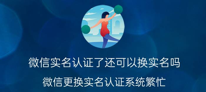 微信实名认证了还可以换实名吗 微信更换实名认证系统繁忙？